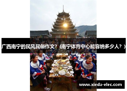 广西南宁的民风民俗作文？(南宁体育中心能容纳多少人？)